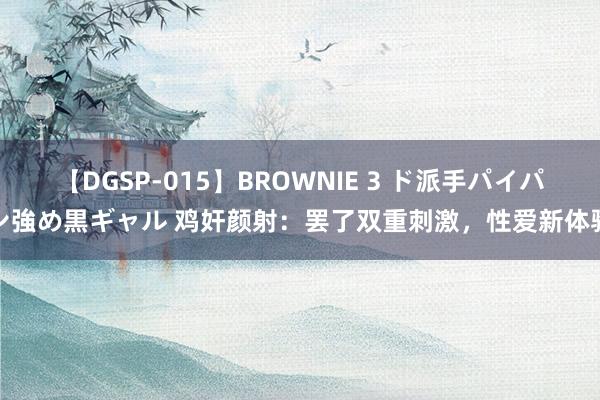 【DGSP-015】BROWNIE 3 ド派手パイパン強め黒ギャル 鸡奸颜射：罢了双重刺激，性爱新体验