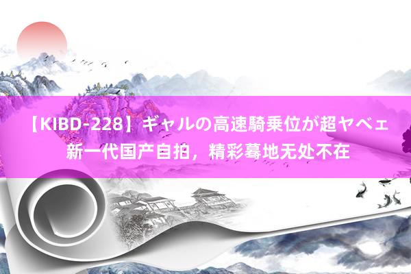 【KIBD-228】ギャルの高速騎乗位が超ヤベェ 新一代国产自拍，精彩蓦地无处不在