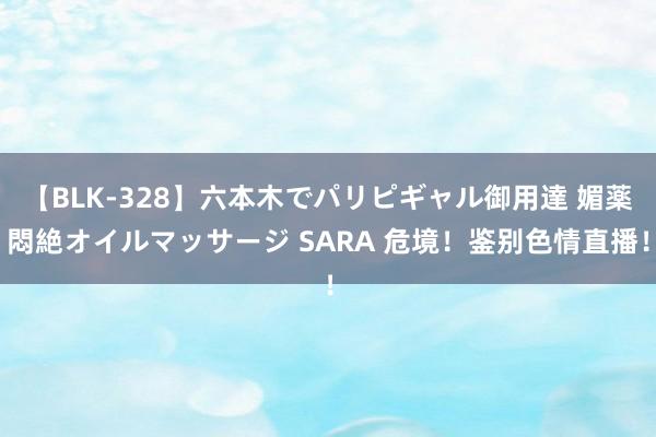 【BLK-328】六本木でパリピギャル御用達 媚薬悶絶オイルマッサージ SARA 危境！鉴别色情直播！