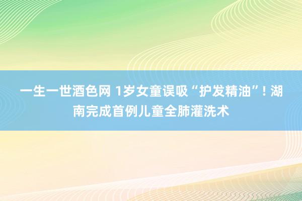 一生一世酒色网 1岁女童误吸“护发精油”! 湖南完成首例儿童全肺灌洗术