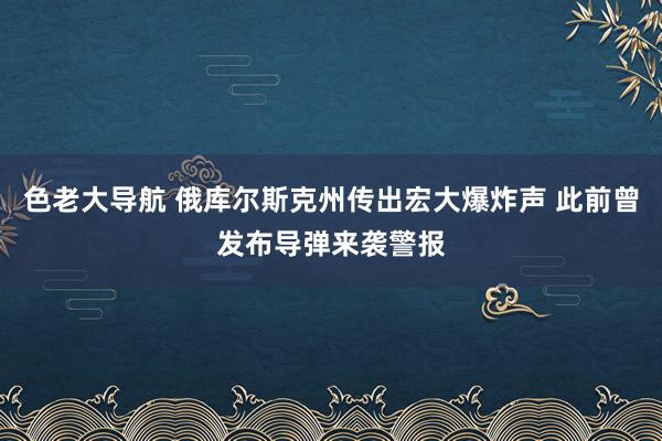 色老大导航 俄库尔斯克州传出宏大爆炸声 此前曾发布导弹来袭警报