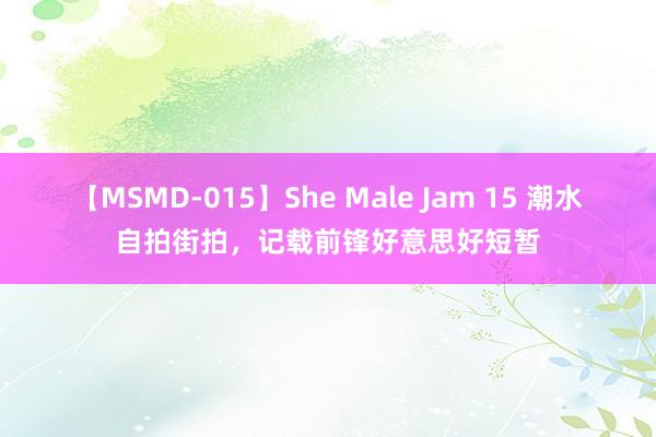 【MSMD-015】She Male Jam 15 潮水自拍街拍，记载前锋好意思好短暂