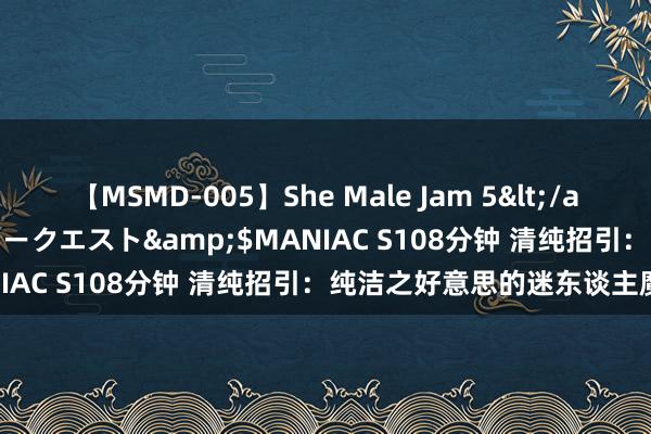 【MSMD-005】She Male Jam 5</a>2008-08-04グローリークエスト&$MANIAC S108分钟 清纯招引：纯洁之好意思的迷东谈主魔力