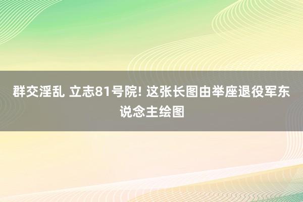 群交淫乱 立志81号院! 这张长图由举座退役军东说念主绘图