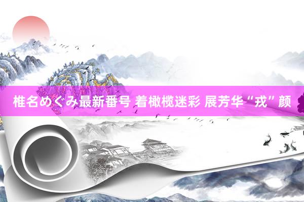 椎名めぐみ最新番号 着橄榄迷彩 展芳华“戎”颜