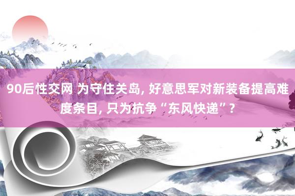 90后性交网 为守住关岛, 好意思军对新装备提高难度条目, 只为抗争“东风快递”?