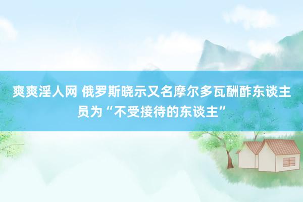 爽爽淫人网 俄罗斯晓示又名摩尔多瓦酬酢东谈主员为“不受接待的东谈主”