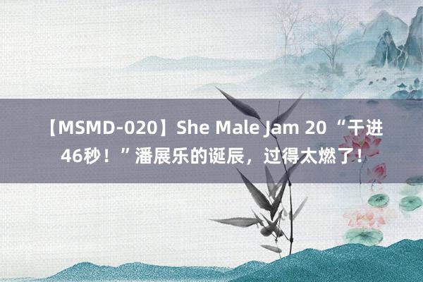 【MSMD-020】She Male Jam 20 “干进46秒！”潘展乐的诞辰，过得太燃了！