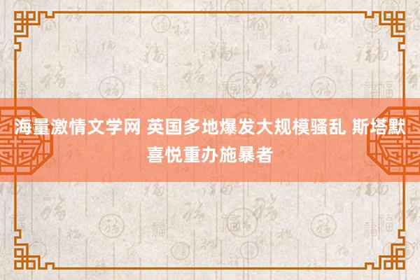 海量激情文学网 英国多地爆发大规模骚乱 斯塔默喜悦重办施暴者