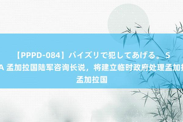 【PPPD-084】パイズリで犯してあげる。 SARA 孟加拉国陆军咨询长说，将建立临时政府处理孟加拉国