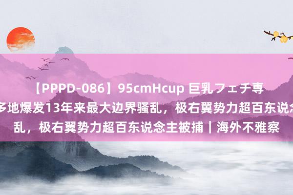 【PPPD-086】95cmHcup 巨乳フェチ専用ソープ SARA 英国多地爆发13年来最大边界骚乱，极右翼势力超百东说念主被捕｜海外不雅察