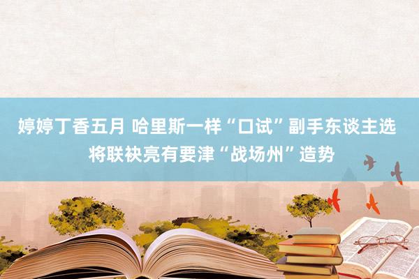 婷婷丁香五月 哈里斯一样“口试”副手东谈主选  将联袂亮有要津“战场州”造势