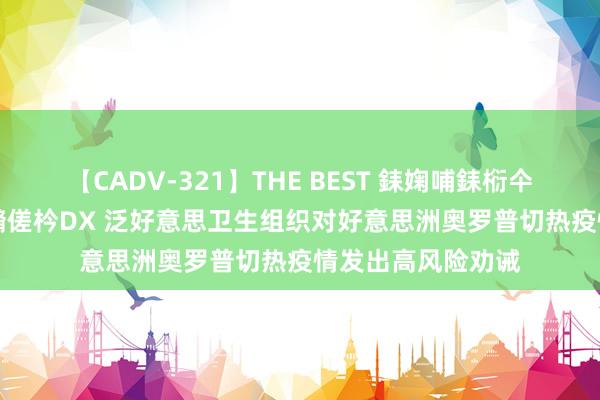 【CADV-321】THE BEST 銇婅哺銇椼仐銇俱仚銆?50浜?鏅傞枔DX 泛好意思卫生组织对好意思洲奥罗普切热疫情发出高风险劝诫