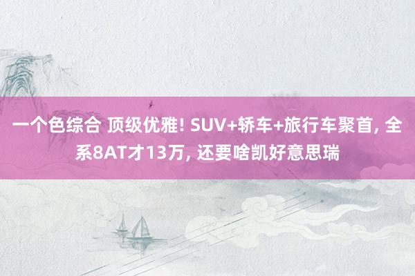 一个色综合 顶级优雅! SUV+轿车+旅行车聚首, 全系8AT才13万, 还要啥凯好意思瑞