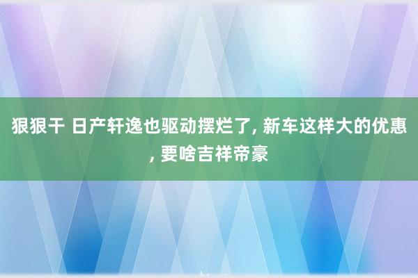 狠狠干 日产轩逸也驱动摆烂了, 新车这样大的优惠, 要啥吉祥帝豪