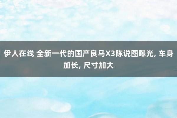 伊人在线 全新一代的国产良马X3陈说图曝光, 车身加长, 尺寸加大