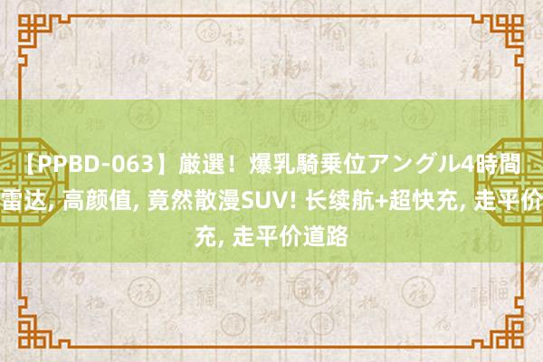 【PPBD-063】厳選！爆乳騎乗位アングル4時間 激光雷达, 高颜值, 竟然散漫SUV! 长续航+超快充, 走平价道路