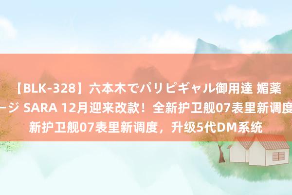 【BLK-328】六本木でパリピギャル御用達 媚薬悶絶オイルマッサージ SARA 12月迎来改款！全新护卫舰07表里新调度，升级5代DM系统