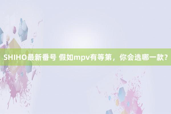 SHIHO最新番号 假如mpv有等第，你会选哪一款？