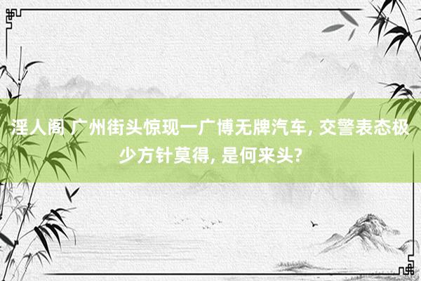 淫人阁 广州街头惊现一广博无牌汽车, 交警表态极少方针莫得, 是何来头?