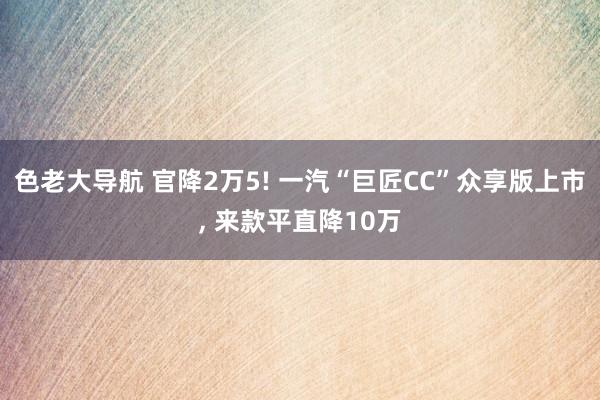 色老大导航 官降2万5! 一汽“巨匠CC”众享版上市, 来款平直降10万