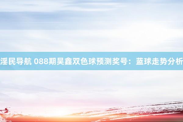 淫民导航 088期吴鑫双色球预测奖号：蓝球走势分析