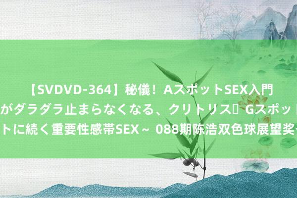 【SVDVD-364】秘儀！AスポットSEX入門 ～刺激した瞬間から愛液がダラダラ止まらなくなる、クリトリス・Gスポットに続く重要性感帯SEX～ 088期陈浩双色球展望奖号：区间比奇偶比大小比