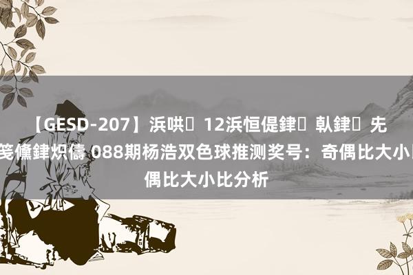 【GESD-207】浜哄12浜恒偍銉倝銉兂銉€銉笺儵銉炽儔 088期杨浩双色球推测奖号：奇偶比大小比分析