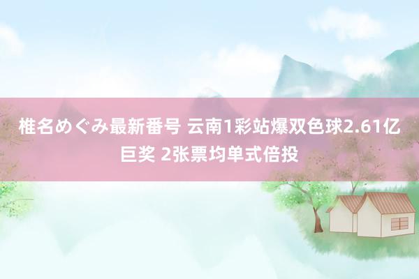 椎名めぐみ最新番号 云南1彩站爆双色球2.61亿巨奖 2张票均单式倍投