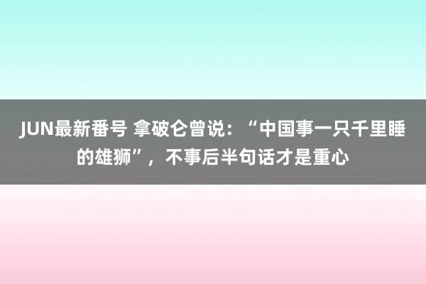 JUN最新番号 拿破仑曾说：“中国事一只千里睡的雄狮”，不事后半句话才是重心