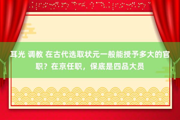 耳光 调教 在古代选取状元一般能授予多大的官职？在京任职，保底是四品大员