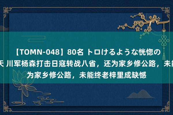 【TOMN-048】80名 トロけるような恍惚の表情 クンニ激昇天 川军杨森打击日寇转战八省，还为家乡修公路，未能终老梓里成缺憾