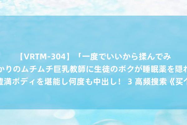 【VRTM-304】「一度でいいから揉んでみたい！」はち切れんばかりのムチムチ巨乳教師に生徒のボクが睡眠薬を隠れて飲ませて、夢の豊満ボディを堪能し何度も中出し！ 3 高频搜索《买个娘子是悍妻》私藏名场合让东说念主出东说念主预见