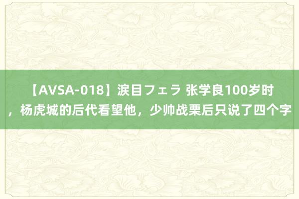 【AVSA-018】涙目フェラ 张学良100岁时，杨虎城的后代看望他，少帅战栗后只说了四个字