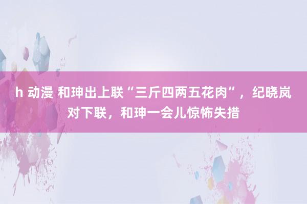 h 动漫 和珅出上联“三斤四两五花肉”，纪晓岚对下联，和珅一会儿惊怖失措