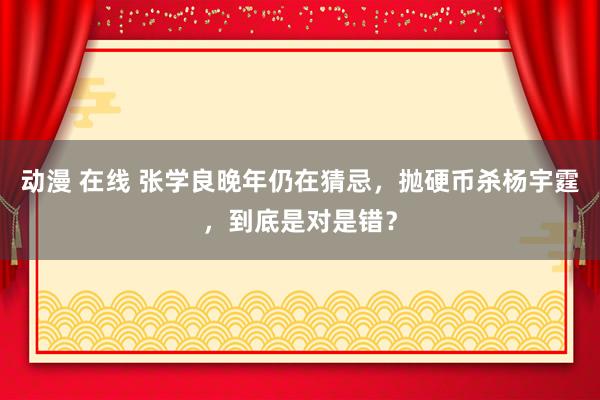 动漫 在线 张学良晚年仍在猜忌，抛硬币杀杨宇霆，到底是对是错？