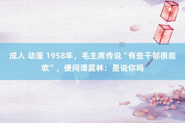 成人 动漫 1958年，毛主席传说“有些干部很能吹”，便问谭震林：是说你吗