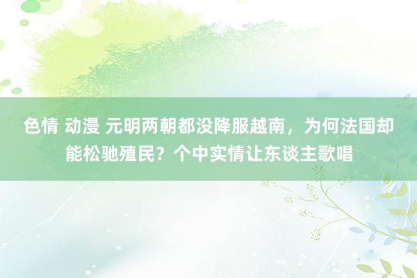 色情 动漫 元明两朝都没降服越南，为何法国却能松驰殖民？个中实情让东谈主歌唱