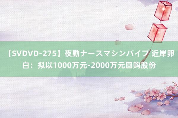 【SVDVD-275】夜勤ナースマシンバイブ 近岸卵白：拟以1000万元-2000万元回购股份