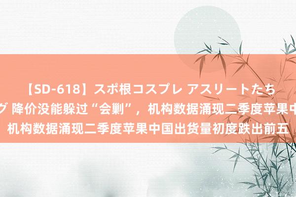 【SD-618】スポ根コスプレ アスリートたちの濡れ濡れトレーニング 降价没能躲过“会剿”，机构数据涌现二季度苹果中国出货量初度跌出前五