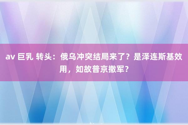 av 巨乳 转头：俄乌冲突结局来了？是泽连斯基效用，如故普京撤军？