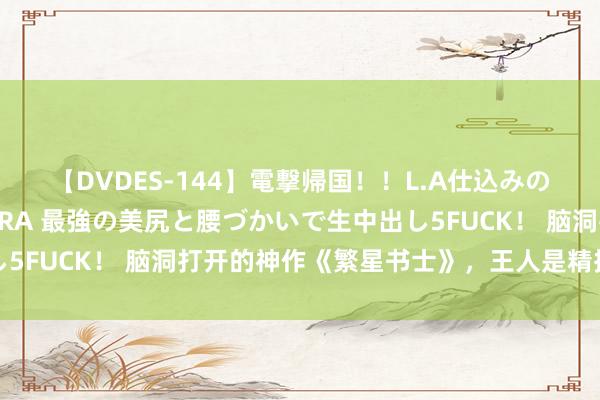 【DVDES-144】電撃帰国！！L.A仕込みのレゲエダンサーSAKURA 最強の美尻と腰づかいで生中出し5FUCK！ 脑洞打开的神作《繁星书士》，王人是精挑细选之作