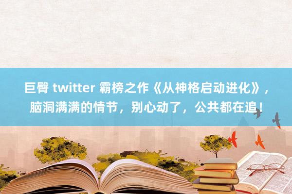 巨臀 twitter 霸榜之作《从神格启动进化》，脑洞满满的情节，别心动了，公共都在追！