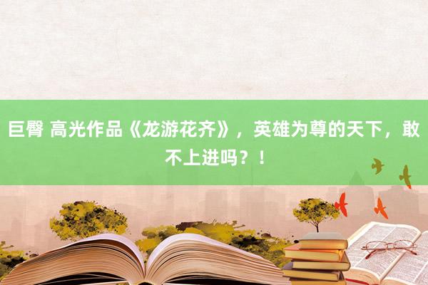 巨臀 高光作品《龙游花齐》，英雄为尊的天下，敢不上进吗？！