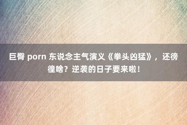 巨臀 porn 东说念主气演义《拳头凶猛》，还徬徨啥？逆袭的日子要来啦！