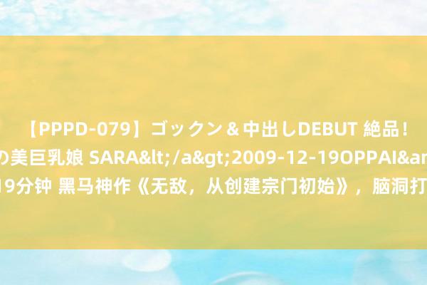 【PPPD-079】ゴックン＆中出しDEBUT 絶品！！ピンク乳首の美巨乳娘 SARA</a>2009-12-19OPPAI&$OPPAI119分钟 黑马神作《无敌，从创建宗门初始》，脑洞打开的篇章，看完扬眉吐气，值得推选！