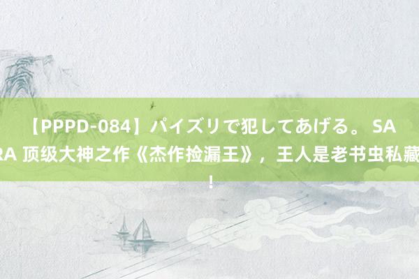 【PPPD-084】パイズリで犯してあげる。 SARA 顶级大神之作《杰作捡漏王》，王人是老书虫私藏！