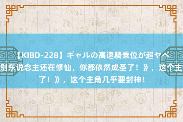 【KIBD-228】ギャルの高速騎乗位が超ヤベェ 独家储藏《别东说念主还在修仙，你都依然成圣了！》，这个主角几乎要封神！