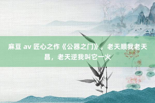 麻豆 av 匠心之作《公器之门》，老天顺我老天昌，老天逆我叫它一火