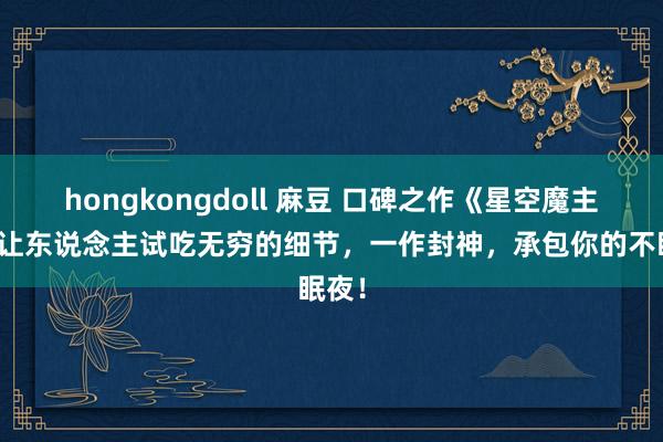 hongkongdoll 麻豆 口碑之作《星空魔主》，让东说念主试吃无穷的细节，一作封神，承包你的不眠夜！